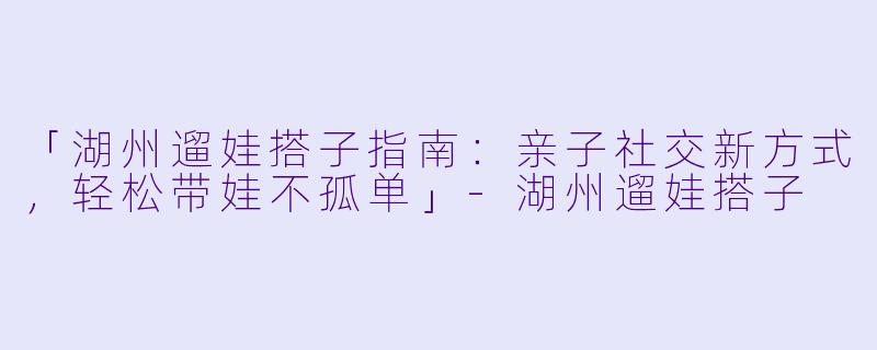「湖州遛娃搭子指南：亲子社交新方式，轻松带娃不孤单」-湖州遛娃搭子
