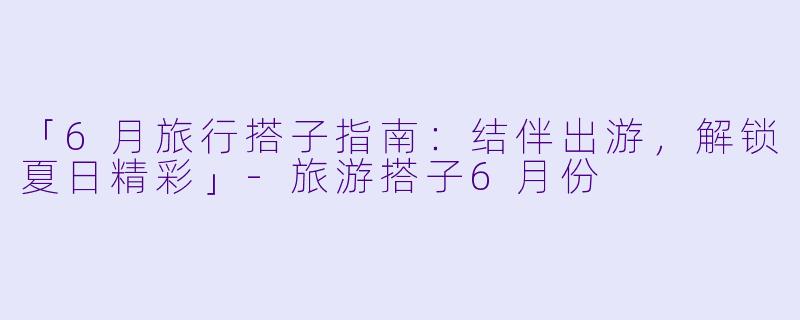 「6月旅行搭子指南：结伴出游，解锁夏日精彩」-旅游搭子6月份