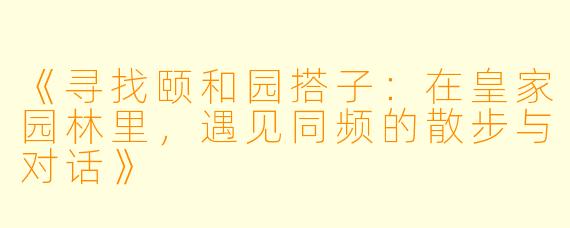 《寻找颐和园搭子：在皇家园林里，遇见同频的散步与对话》