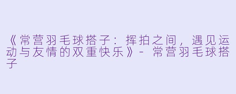《常营羽毛球搭子：挥拍之间，遇见运动与友情的双重快乐》-常营羽毛球搭子