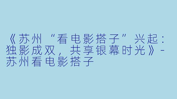 《苏州“看电影搭子”兴起：独影成双，共享银幕时光》-苏州看电影搭子