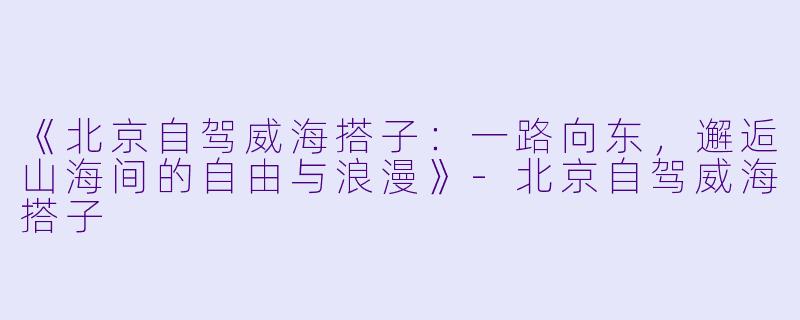 《北京自驾威海搭子：一路向东，邂逅山海间的自由与浪漫》-北京自驾威海搭子