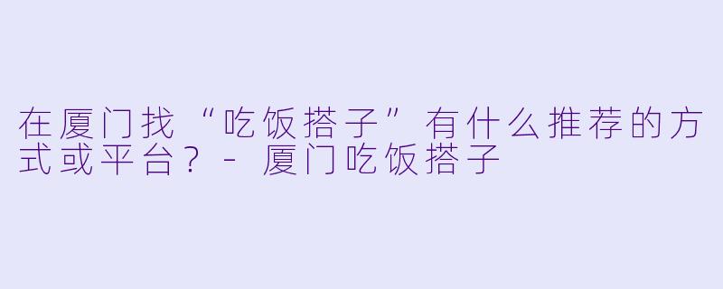 在厦门找“吃饭搭子”有什么推荐的方式或平台？-厦门吃饭搭子
