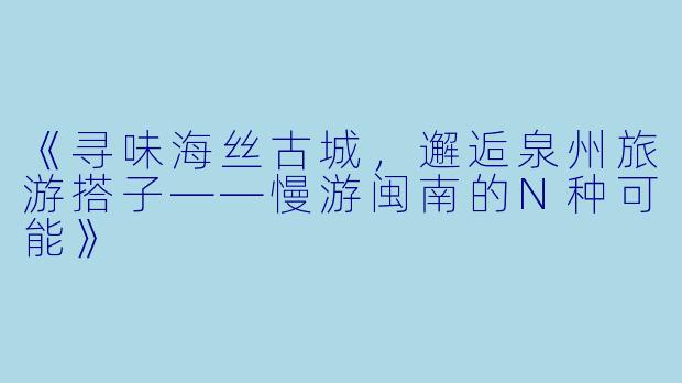 《寻味海丝古城，邂逅泉州旅游搭子——慢游闽南的N种可能》