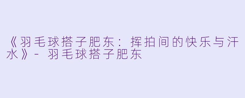 《羽毛球搭子肥东：挥拍间的快乐与汗水》-羽毛球搭子肥东