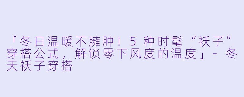 「冬日温暖不臃肿！5种时髦“袄子”穿搭公式，解锁零下风度的温度」-冬天袄子穿搭