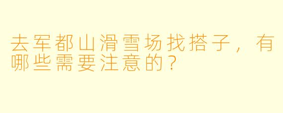 去军都山滑雪场找搭子，有哪些需要注意的？