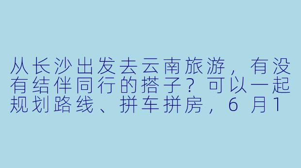 从长沙出发去云南旅游，有没有结伴同行的搭子？可以一起规划路线、拼车拼房，6月10号左右出发，预算5K左右，主要想去大理、丽江、香格里拉！-长沙出发云南旅游搭子