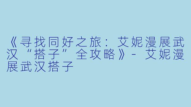 《寻找同好之旅：艾妮漫展武汉“搭子”全攻略》-艾妮漫展武汉搭子