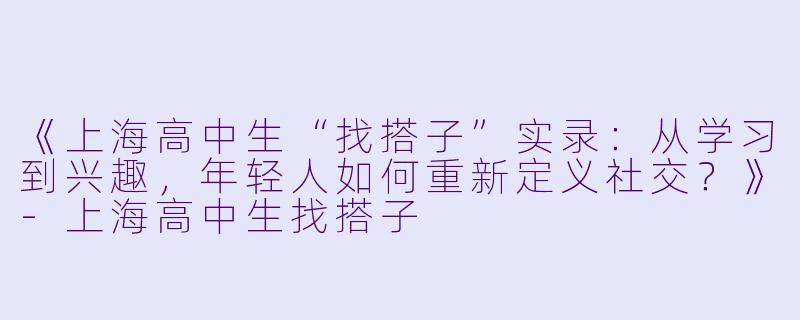 《上海高中生“找搭子”实录：从学习到兴趣，年轻人如何重新定义社交？》-上海高中生找搭子