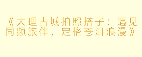 《大理古城拍照搭子：遇见同频旅伴，定格苍洱浪漫》