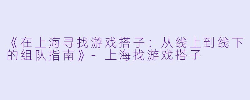 《在上海寻找游戏搭子：从线上到线下的组队指南》-上海找游戏搭子