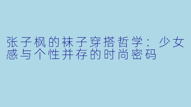 张子枫的袜子穿搭哲学：少女感与个性并存的时尚密码