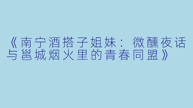 《南宁酒搭子姐妹：微醺夜话与邕城烟火里的青春同盟》