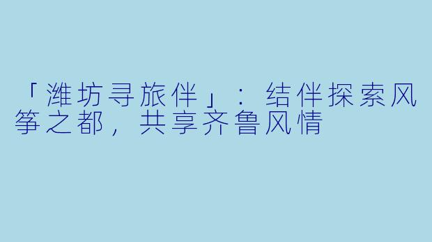「潍坊寻旅伴」：结伴探索风筝之都，共享齐鲁风情