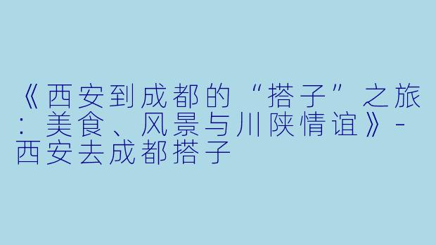 《西安到成都的“搭子”之旅：美食、风景与川陕情谊》-西安去成都搭子