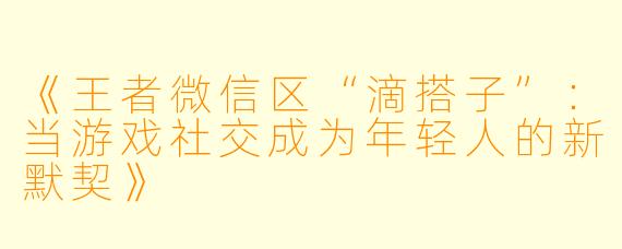 《王者微信区“滴搭子”：当游戏社交成为年轻人的新默契》