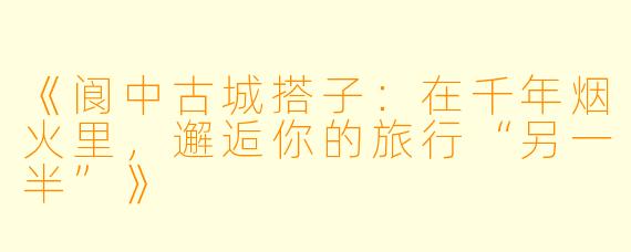 《阆中古城搭子：在千年烟火里，邂逅你的旅行“另一半”》