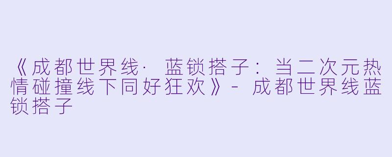 《成都世界线·蓝锁搭子：当二次元热情碰撞线下同好狂欢》-成都世界线蓝锁搭子