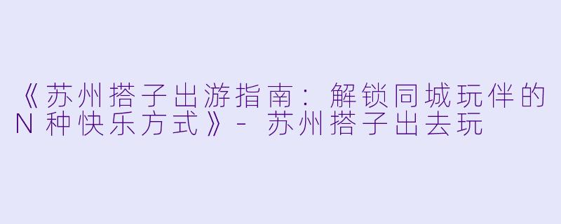 《苏州搭子出游指南：解锁同城玩伴的N种快乐方式》-苏州搭子出去玩