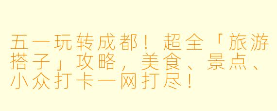 五一玩转成都！超全「旅游搭子」攻略，美食、景点、小众打卡一网打尽！