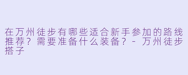 在万州徒步有哪些适合新手参加的路线推荐？需要准备什么装备？-万州徒步搭子