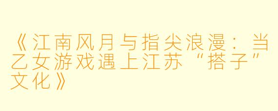 《江南风月与指尖浪漫：当乙女游戏遇上江苏“搭子”文化》