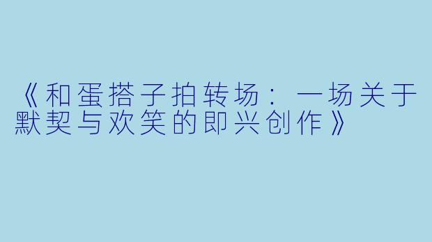《和蛋搭子拍转场：一场关于默契与欢笑的即兴创作》