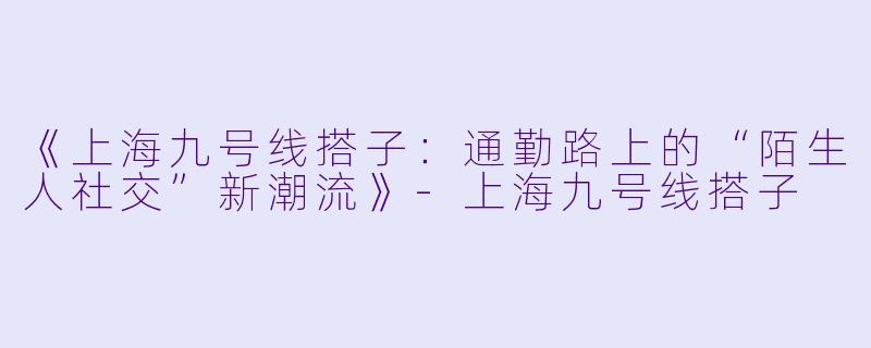 《上海九号线搭子：通勤路上的“陌生人社交”新潮流》-上海九号线搭子