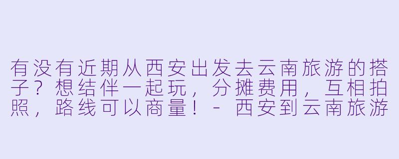 有没有近期从西安出发去云南旅游的搭子？想结伴一起玩，分摊费用，互相拍照，路线可以商量！-西安到云南旅游搭子