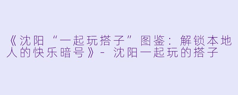 《沈阳“一起玩搭子”图鉴：解锁本地人的快乐暗号》-沈阳一起玩的搭子