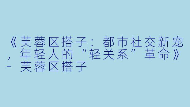 《芙蓉区搭子：都市社交新宠，年轻人的“轻关系”革命》-芙蓉区搭子