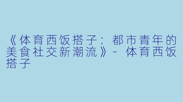 《体育西饭搭子：都市青年的美食社交新潮流》-体育西饭搭子
