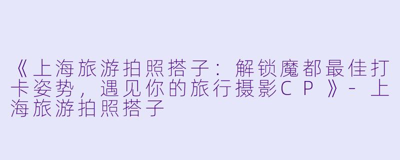 《上海旅游拍照搭子：解锁魔都最佳打卡姿势，遇见你的旅行摄影CP》-上海旅游拍照搭子