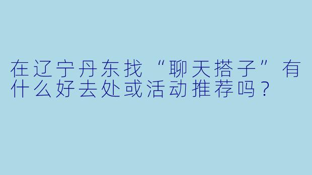 在辽宁丹东找“聊天搭子”有什么好去处或活动推荐吗？