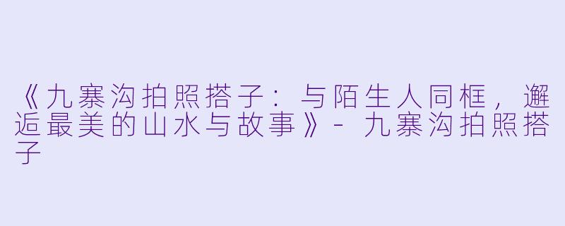 《九寨沟拍照搭子：与陌生人同框，邂逅最美的山水与故事》-九寨沟拍照搭子