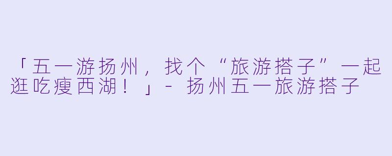「五一游扬州，找个“旅游搭子”一起逛吃瘦西湖！」-扬州五一旅游搭子