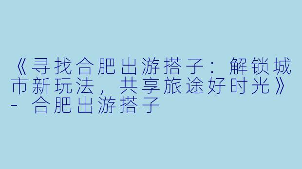 《寻找合肥出游搭子：解锁城市新玩法，共享旅途好时光》-合肥出游搭子