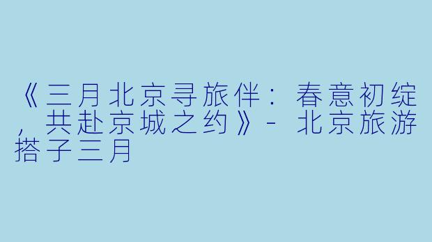 《三月北京寻旅伴：春意初绽，共赴京城之约》-北京旅游搭子三月