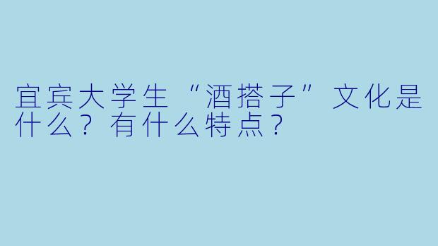 宜宾大学生“酒搭子”文化是什么?有什么特点?