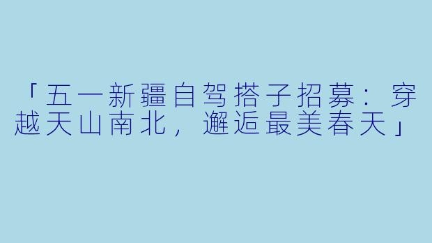 「五一新疆自驾搭子招募：穿越天山南北，邂逅最美春天」