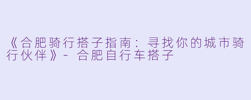 《合肥骑行搭子指南：寻找你的城市骑行伙伴》-合肥自行车搭子