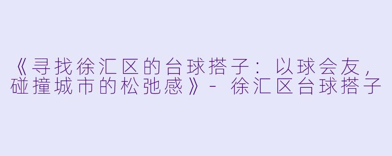 《寻找徐汇区的台球搭子：以球会友，碰撞城市的松弛感》-徐汇区台球搭子