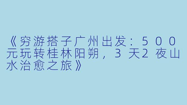 《穷游搭子广州出发：500元玩转桂林阳朔，3天2夜山水治愈之旅》