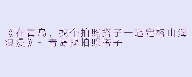《在青岛，找个拍照搭子一起定格山海浪漫》-青岛找拍照搭子