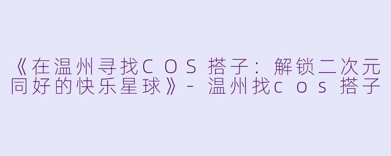 《在温州寻找COS搭子：解锁二次元同好的快乐星球》-温州找cos搭子