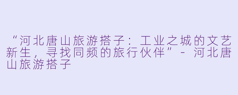 “河北唐山旅游搭子：工业之城的文艺新生，寻找同频的旅行伙伴”-河北唐山旅游搭子