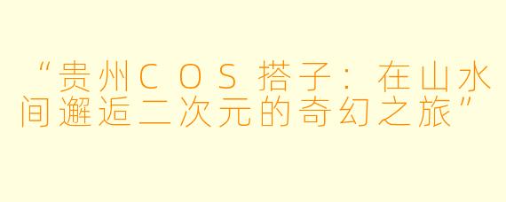 “贵州COS搭子：在山水间邂逅二次元的奇幻之旅”
