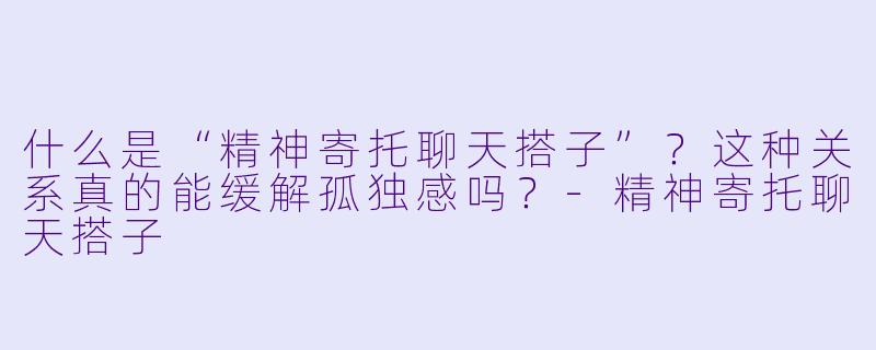 什么是“精神寄托聊天搭子”？这种关系真的能缓解孤独感吗？-精神寄托聊天搭子