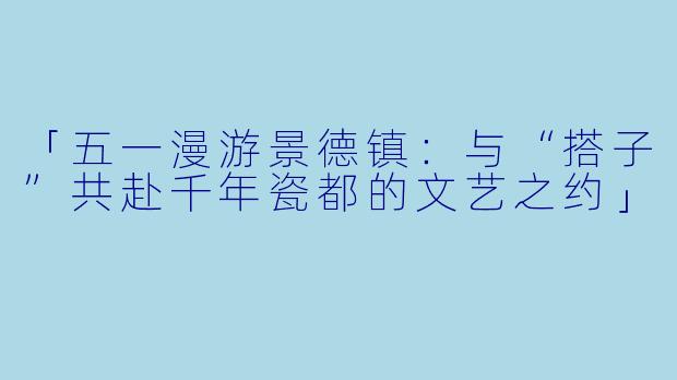 「五一漫游景德镇：与“搭子”共赴千年瓷都的文艺之约」